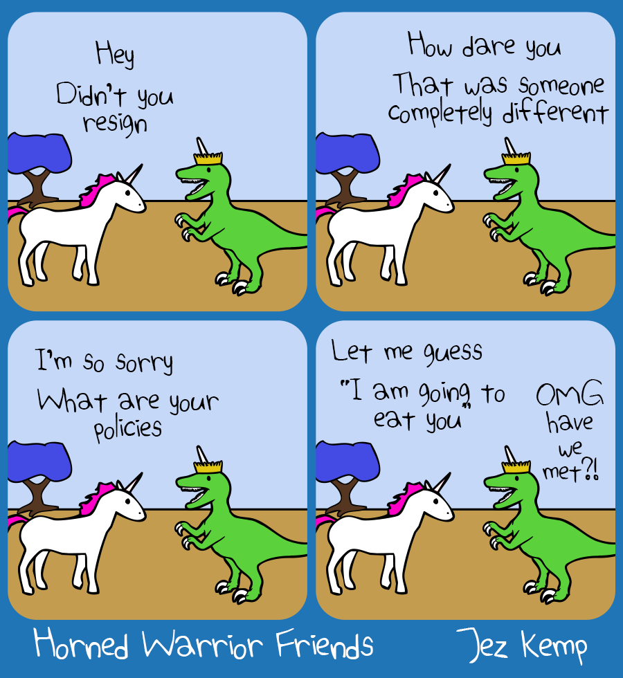 4-panel episode 'Meet The New Boss' of webcomic Horned Warrior Friends:
Panel 1 of 4: Unicorn is standing outside with Queen Raptorcorn. Unicorn says 'Hey, didn't you resign'
Panel 2 of 4: Queen Raptorcorn replies indignantly 'How dare you, that was someone completely different'
Panel 3 of 4: Unicorn replies sarcastically 'I'm so sorry, what are your policies'
Panel 4 of 4: Unicorn says in a mocking impression of Queen Raptorcorn 'I am going to eat you' Queen Raptorcorn says 'OMG have we met?!'